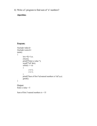 6) Write a C program to find sum of ‘n’ numbers?

   Algorithm:




   Program:

   #include<stdio.h>
   #include<conio.h>
   main()
   {
          int s=0,i=1,n;
          clrscr();
          printf("Enter a value ");
          scanf("%d",&n);
          while(i <= n)
          {
                  s=s+i;
                  i=i+1;
          }
          printf("Sum of first %d natural numbers is %d",n,s)
          getch();
   }

   Output:
   Enter a value = 5

   Sum of first 5 natural numbers is = 15
 