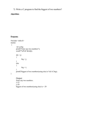 7) Write a C program to find the biggest of two numbers?

Algorithm:




Program:

#include <stdio.h>
main()
 {
        int i,j,big;
       printf(“Enter any two numbers”);
       scanf("%d%d",&i,&j);

       if(i < j)
       {
                   big = j;
       }
       else
       {
               big = i;
       }
       printf("biggest of two numbers(using else) is %d n",big);
}

       Output:
       Enter any two numbers:
       i=15
       j=29
       biggest of two numbers(using else) is = 29
 