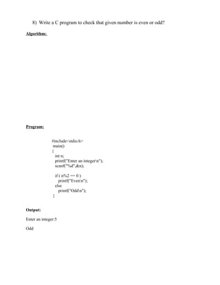 8) Write a C program to check that given number is even or odd?

Algorithm:




Program:


               #include<stdio.h>
                main()
               {
                 int n;
                 printf("Enter an integern");
                 scanf("%d",&n);

                   if ( n%2 == 0 )
                      printf("Evenn");
                   else
                      printf("Oddn");
               }


Output:

Enter an integer:5

Odd
 
