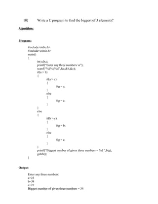 10)       Write a C program to find the biggest of 3 elements?

Algorithm:


Program:

      #include<stdio.h>
      #include<conio.h>
      main()
      {
             int a,b,c;
             printf(“Enter any three numbers n”);
             scanf(“%d%d%d”,&a,&b,&c);
             if(a > b)
             {
                      if(a > c)
                      {
                              big = a;
                      }
                      else
                      {
                              big = c;
                      }
             }
             else
             {
                      if(b > c)
                      {
                              big = b;
                      }
                      else
                      {
                              big = c;
                      }
             }
             printf(“Biggest number of given three numbers = %d “,big);
             getch();
      }


Output:

      Enter any three numbers:
      a=23
      b=34
      c=22
      Biggest number of given three numbers = 34
 