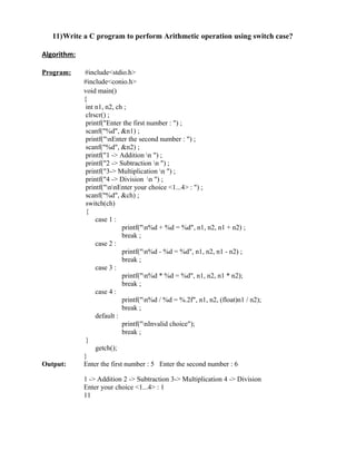 11)Write a C program to perform Arithmetic operation using switch case?

Algorithm:

Program:     #include<stdio.h>
             #include<conio.h>
             void main()
             {
              int n1, n2, ch ;
              clrscr() ;
              printf("Enter the first number : ") ;
              scanf("%d", &n1) ;
              printf("nEnter the second number : ") ;
              scanf("%d", &n2) ;
              printf("1 -> Addition n ") ;
              printf("2 -> Subtraction n ") ;
              printf("3-> Multiplication n ") ;
              printf("4 -> Division n ") ;
              printf("nnEnter your choice <1...4> : ") ;
              scanf("%d", &ch) ;
              switch(ch)
              {
                  case 1 :
                            printf("n%d + %d = %d", n1, n2, n1 + n2) ;
                            break ;
                  case 2 :
                            printf("n%d - %d = %d", n1, n2, n1 - n2) ;
                            break ;
                  case 3 :
                            printf("n%d * %d = %d", n1, n2, n1 * n2);
                            break ;
                  case 4 :
                            printf("n%d / %d = %.2f", n1, n2, (float)n1 / n2);
                            break ;
                  default :
                            printf("nInvalid choice");
                            break ;
              }
                  getch();
             }
Output:      Enter the first number : 5 Enter the second number : 6

             1 -> Addition 2 -> Subtraction 3-> Multiplication 4 -> Division
             Enter your choice <1...4> : 1
             11
 