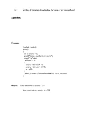 12)        Write a C program to calculate Reverse of given numbers?


Algorithm:




Program:

              #include <stdio.h>
               main()
              {
                 int n, reverse = 0;
                 printf("Enter a number to reversen");
                 scanf("%d",&n);
                  while (n != 0)
                 {
                   reverse = reverse * 10;
                   reverse = reverse + n%10;
                   n = n/10;
                 }
                  printf("Reverse of entered number is = %dn", reverse);
               }




Output:    Enter a number to reverse : 235

              Reverse of entered number is = 532
 