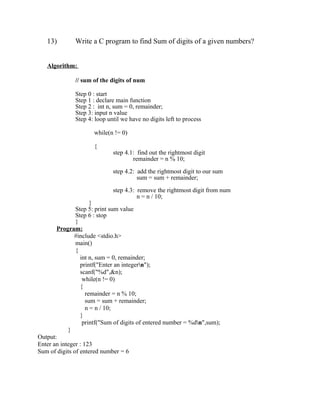 13)        Write a C program to find Sum of digits of a given numbers?


   Algorithm:

              // sum of the digits of num

              Step 0 : start
              Step 1 : declare main function
              Step 2 : int n, sum = 0, remainder;
              Step 3: input n value
              Step 4: loop until we have no digits left to process

                     while(n != 0)

                     {
                             step 4.1: find out the rightmost digit
                                     remainder = n % 10;

                             step 4.2: add the rightmost digit to our sum
                                       sum = sum + remainder;

                             step 4.3: remove the rightmost digit from num
                                       n = n / 10;
                      }
               Step 5: print sum value
               Step 6 : stop
               }
       Program:
              #include <stdio.h>
               main()
               {
                 int n, sum = 0, remainder;
                 printf("Enter an integern");
                 scanf("%d",&n);
                  while(n != 0)
                 {
                    remainder = n % 10;
                    sum = sum + remainder;
                    n = n / 10;
                 }
                  printf("Sum of digits of entered number = %dn",sum);
            }
Output:
Enter an integer : 123
Sum of digits of entered number = 6
 