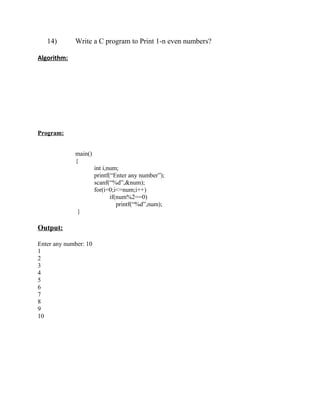 14)       Write a C program to Print 1-n even numbers?

Algorithm:




Program:


             main()
             {
                       int i,num;
                       printf(“Enter any number”);
                       scanf(“%d”,&num);
                       for(i=0;i<=num;i++)
                              if(num%2==0)
                                 printf(“%d”,num);
              }

Output:

Enter any number: 10
1
2
3
4
5
6
7
8
9
10
 