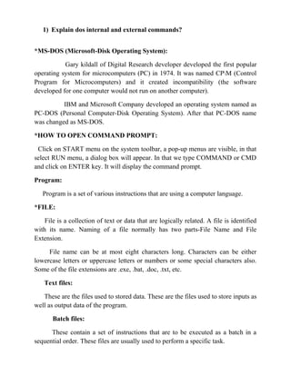 1) Explain dos internal and external commands?


*MS-DOS (Microsoft-Disk Operating System):

           Gary kildall of Digital Research developer developed the first popular
operating system for microcomputers (PC) in 1974. It was named CPM (Control
Program for Microcomputers) and it created incompatibility (the software
developed for one computer would not run on another computer).

          IBM and Microsoft Company developed an operating system named as
PC-DOS (Personal Computer-Disk Operating System). After that PC-DOS name
was changed as MS-DOS.

*HOW TO OPEN COMMAND PROMPT:

 Click on START menu on the system toolbar, a pop-up menus are visible, in that
select RUN menu, a dialog box will appear. In that we type COMMAND or CMD
and click on ENTER key. It will display the command prompt.

Program:

   Program is a set of various instructions that are using a computer language.

*FILE:

    File is a collection of text or data that are logically related. A file is identified
with its name. Naming of a file normally has two parts-File Name and File
Extension.

     File name can be at most eight characters long. Characters can be either
lowercase letters or uppercase letters or numbers or some special characters also.
Some of the file extensions are .exe, .bat, .doc, .txt, etc.

   Text files:

   These are the files used to stored data. These are the files used to store inputs as
well as output data of the program.

       Batch files:

      These contain a set of instructions that are to be executed as a batch in a
sequential order. These files are usually used to perform a specific task.
 