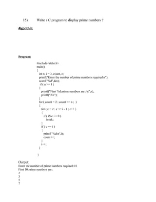 15)        Write a C program to display prime numbers ?

Algorithm:




Program:

              #include<stdio.h>
              main()
              {
                int n, i = 3, count, c;
                printf("Enter the number of prime numbers requiredn");
                scanf("%d",&n);
                 if ( n >= 1 )
                {
                   printf("First %d prime numbers are :n",n);
                   printf("2n");
                }
                for ( count = 2 ; count <= n ; )
                {
                   for ( c = 2 ; c <= i - 1 ; c++ )
                   {
                      if ( i%c == 0 )
                         break;
                   }
                   if ( c == i )
                   {
                      printf("%dn",i);
                      count++;
                   }
                   i++;
                }

              }

Output:
Enter the number of prime numbers required:10
First 10 prime numbers are :
2
3
5
7
 