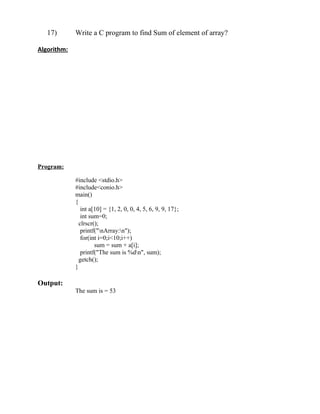 17)       Write a C program to find Sum of element of array?

Algorithm:




Program:

             #include <stdio.h>
             #include<conio.h>
             main()
             {
                int a[10] = {1, 2, 0, 0, 4, 5, 6, 9, 9, 17};
                int sum=0;
               clrscr();
                printf("nArray:n");
                for(int i=0;i<10;i++)
                      sum = sum + a[i];
                printf("The sum is %dn", sum);
               getch();
             }

Output:
             The sum is = 53
 