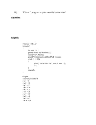 19)       Write a C program to print a multiplication table?

Algorithm:




Program:


             #include <stdio.h>
             int main()
             {
                    int num, i = 1;
                    printf(" Enter any Number:");
                    scanf("%d", &num);
                    printf("Multiplication table of %d: ", num);
                    while (i <= 10)
                    {
                            printf(" %d x %d = %d", num, i, num * i);
                            i++;
                    }
                    return 0;
             }

             Output:
             Enter any Number:5
             5x1=5
             5 x 2 = 10
             5 x 3 = 15
             5 x 4 = 20
             5 x 5 = 25
             5 x 6 = 30
             5 x 7 = 35
             5 x 8 = 40
             5 x 9 = 45
             5 x 10 = 50
 