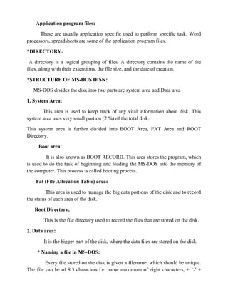 Application program files:

      These are usually application specific used to perform specific task. Word
processors, spreadsheets are some of the application program files.

*DIRECTORY:

 A directory is a logical grouping of files. A directory contains the name of the
files, along with their extensions, the file size, and the date of creation.

*STRUCTURE OF MS-DOS DISK:

   MS-DOS divides the disk into two parts are system area and Data area

1. System Area:

       This area is used to keep track of any vital information about disk. This
system area uses very small portion (2 %) of the total disk.

This system area is further divided into BOOT Area, FAT Area and ROOT
Directory.

     Boot area:

         It is also known as BOOT RECORD. This area stores the program, which
is used to do the task of beginning and loading the MS-DOS into the memory of
the computer. This process is called booting process.

    Fat (File Allocation Table) area:

          This area is used to manage the big data portions of the disk and to record
the status of each area of the disk.

   Root Directory:

        This is the file directory used to record the files that are stored on the disk.

2. Data area:

        It is the bigger part of the disk, where the data files are stored on the disk.

     * Naming a file in MS-DOS:

         Every file stored on the disk is given a filename, which should be unique.
The file can be of 8.3 characters i.e. name maximum of eight characters, + ’.’ +
 