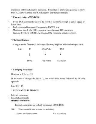 maximum of three characters extension. If number of characters specified is more
    than 8.3, DOS will take only 8.3 characters and truncate the rest.

    * Characteristics of MS-DOS:

•   Every DOS commands have to be typed at the DOS prompt in either upper or
  lower case.
•   Each command is executed by pressing ENTER key.
•   Maximum length of a DOS command cannot exceed 127 characters.
•   Pressing CTRL+C or CTRL+Z to cancel the command under execution.


    *File Specification:

     Along with the filename, a drive specifies may be given while referring to a file.

            E.g.:         C:               SAMPLE.               TXT




                        Drive             File Name            Extension



    * Changing the drives:

    If we are in C drive. C:>

    If we want to change the drive D, just write drive name followed by :(Colon
    symbol).

    E.g.: C:> D:

    * COMMANDS IN MS-DOS:

• Internal commands
• External commands
  Internal commands:

          Internal commands are in-built commands of MS-DOS.
    MD:      This command is used to create a new directory.

           Syntax: md directory-name.                    E.g.: c:> md gvp
 
