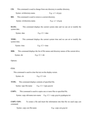 CD:        This command is used to change from one directory to another directory.

        Syntax: cd directory-name.                       E.g.: c:> cd gvp

RD:        This command is used to remove a current directory.

        Syntax: rd directory-name.                        E.g.: c:> rd gvp


DATE:             This command displays the current system date and we can set or modify the
system date.

        Syntax: date                   E.g.: C:> date


TIME:            This command displays the current system time and we can set or modify the
system time.

       Syntax: time                    E.g.: C:> time


DIR:       This command displays the list of file names and directory names of the current drive.

       Syntax: dir                 E.g.: C:> dir


Options:



CLS:

   This command is used to clear the text on the display screen.

        Syntax: cls                   E.g.: C:>cls


TYPE:        This command displays contents of specified file.

        Syntax: type file-name        E.g.: C:> type gvp.txt


COPY:         This command is used to copies one or more files to specified file.

        Syntax: copy old-name new-name         E.g.: C:> copy gvp.txt gvpdegree.txt


COPY CON:              To create a file and insert the information into that file we used copy con
command.

         Syntax: copy con file-name                         E.g.: copy con gvp.txt
 