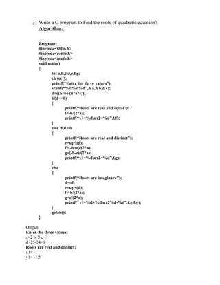 3) Write a C program to Find the roots of quadratic equation?
      Algorithm:

       Program:
       #include<stdio.h>
       #include<conio.h>
       #include<math.h>
       void main()
       {
              int a,b,c,d,e,f,g;
              clrscr();
              printf(“Enter the three values”);
              scanf(“%d%d%d”,&a,&b,&c);
              d=((b*b)-(4*a*c));
              if(d==0)
              {
                      printf(“Roots are real and equal”);
                      f=-b/(2*a);
                      printf(“x1=%dnx2=%d”,f,f);
              }
              else if(d>0)
              {
                      printf(“Roots are real and distinct”);
                      e=sqrt(d);
                      f=(-b+e)/(2*a);
                      g=(-b-e)/(2*a);
                      printf(“x1=%dnx2=%d”,f,g);
              }
              else
              {
                      printf(“Roots are imaginary”);
                      d=-d;
                      e=sqrt(d);
                      f=-b/(2*a);
                      g=e/(2*a);
                      printf(“x1=%d+%dnx2%d-%d”,f,g,f,g);
              }
              getch();
       }

Output:
Enter the three values:
a=2 b=5 c=3
d=25-24=1
Roots are real and distinct:
x1= -1
y1= -1.5
 