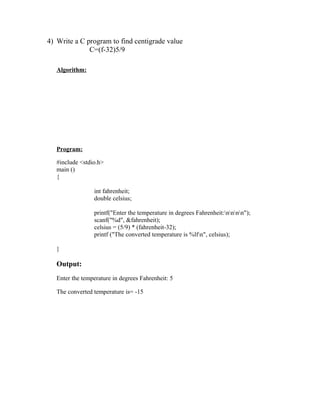 4) Write a C program to find centigrade value
              C=(f-32)5/9

   Algorithm:




   Program:

   #include <stdio.h>
   main ()
   {

                 int fahrenheit;
                 double celsius;

                 printf("Enter the temperature in degrees Fahrenheit:nnnn");
                 scanf("%d", &fahrenheit);
                 celsius = (5/9) * (fahrenheit-32);
                 printf ("The converted temperature is %lfn", celsius);

   }

   Output:
   Enter the temperature in degrees Fahrenheit: 5

   The converted temperature is= -15
 