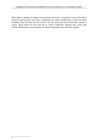 Strategies for the promotion of broadband services and infrastructure: a case study on Nigeria
2
Whilst Nigeria’s regulator, the Nigeria Communications Commission, is exemplary in terms of the data it
produces covering mobile voice, there is significantly less publicly available data on fixed and mobile
broadband. What data does exist and is used in this case study needs to be treated with a degree of
caution. Figures shown are much more like an “order of magnitude” indication than a more solid
indicator. Nevertheless, they are perfectly serviceable in illustrating current and future changes.
 