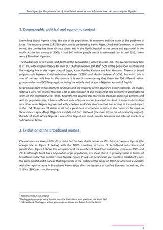 Strategies for the promotion of broadband services and infrastructure: a case study on Nigeria
3
2. Demographic, political and economic context
Everything about Nigeria is big: the size of its population, its economy and the scale of the problems it
faces. The country covers 923,768 sqkms and is bordered by Benin, Niger, Chad and Cameroon. In climate
terms, the country has three distinct zones: arid in the North, tropical in the centre and equatorial in the
south. At the last census in 2006, it had 140 million people and it is estimated that in July 2012, there
were 170 million Nigerians.
The median age is 17.9 years and 40.9% of the population is under 14 years old. The average literacy rate
is 61.3%, with a higher literacy for men (72.1%) than women (50.4%)1
. 50% of the population is urban and
the majority live in the larger cities of Lagos, Kano, Ibadan, Kaduna and Port Harcourt. There is a broad
religious split between Christian/animist believers2
(50%) and Muslim believers3
(50%). But whilst this is
one of the key fault lines in the country, it is worth remembering that there are 250 different ethnic
groups and around 500 languages, including the widely used pidgin, a Nigerian variant of English.
Oil produces 80% of Government revenues and the majority of the country’s export earnings. Oil makes
Nigeria a very rich country that has a lot of poor people. It also means that the economy is vulnerable to
shifts in the international oil price. Recently, the country has started to produce goods like cement and
with its population size, it has a sufficient scale of home market to extend this kind of import substitution
into other areas.Nigeria is governed with a Federal and State structure that has echoes of its counterpart
in the USA. There are 37 states in all but a great deal of economic activity in the country is focused on
three cities: Lagos, Abuja (Nigeria’s capital) and Port Harcourt (the main cityin the oil-producing region).
Outside of South Africa, Nigeria is one of the largest and most complex telecoms and Internet markets in
Sub-Saharan Africa.
3. Evolution of the broadband market
Comparisons are always difficult to make but the two charts below use ITU data to compare Nigeria (the
orange line in Figure 1 below) with the BRICS countries in terms of broadband subscribers and
penetration. Figure 1 shows the comparison of the number of broadband subscribers between 2001 and
2011. Although Brazil has a somewhat larger population, it is clear that it is growing faster in terms of
broadband subscriber number than Nigeria. Figure 2 looks at penetration per hundred inhabitants over
the same period and it is clear that Nigeria fits in the middle of the range of BRICS results most especially
with the rapid increase in Broadband Penetration after the issuance of Unified Licenses, as well as, the
2.1GHz (3G) Spectrum Lincensing.
1
2010 estimate, CIA Factbook
2
The biggest groupings being Yoruba from the South West and Igbo from the South East.
3
CIA Factbook. The biggest ethnic groupings are Hausa and Fulani from the North.
 