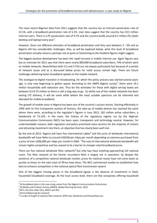 Strategies for the promotion of broadband services and infrastructure: a case study on Nigeria
5
The most recent Nigerian data from 2011 suggests that the country has an Internet penetration rate of
22.1%, with a broadband penetration rate of 6.1%. User data suggest that the country has 33.5 million
Internet users. There is a PC penetration rate of 4.7% and the country builds around 0.5 million PCs (both
desktop and laptop) every year4
.
However, there are different estimates of broadband penetration and they vary between 3 - 6% and so
Nigeria still has considerable challenges. Also, as will be explored below, what this level of broadband
penetration actually means is perhaps not as quite as heartening as the headline figures might suggest.
The biggest positive development has been the rapid increase in mobile Internet use. Again figures vary
but an estimate for 2011 was that there were nearly 800,000 broadband subscribers, 74% of which were
on mobile networks. Nevertheless both 3.5 and 3.75G are not always particularly fast because of a variety
of network issues and as is discussed below prices for retail access remain high. There are future
challenges delivering faster broadband speeds on the mobile network.
The analogue-to-digital transition in broadcasting, for which the policy process was started several years
ago, is only now beginning to gather speed. According to the AMPS Nigeria survey5
, there were 19.1
million households with television sets. Thus far the estimates for those with digital set-top boxes are
between 0.5-0.75 million so there is still a long way to go. So whilst one of the mobile networks has been
testing LTE delivery, it will be some while before the most suitable spectrum can be refarmed and
allocated for mobile broadband.
The growth of mobile voice in Nigeria has been one of the country’s success stories. Starting effectively in
1999 with its first transparent auction of licences, the take-up of mobile phones has reached the point
where there were, according to the regulator’s figures in June 2012, 102 million active subscribers, a
teledensity of 73.12%. In the main, the history of the regulatory regime run by the Nigerian
Communications Commission (NCC) has been open, transparent and technology neutral. However, for
understandable reasons, both regulation and policy prioritized voice services for the majority of citizens
and attracting investment into them, an objective that has clearly been well met.
By the end of 2012, Nigeria will have five international cables6
and the price of wholesale international
bandwidth will have fallen to around US$100 per mbps per month depending on volumes purchased from
a price of over US$6,000 per mbps per month in 2004. 7
The cost of international wholesale bandwidth will
remain highly competitive and has ceased to be a barrier to cheaper retail broadband prices.
There are five national wholesale fibre networks8
but only two have anything approaching full national
reach. The fibre network of the former incumbent Nitel is largely not in operation. So despite the
existence of a competitive national wholesale market, prices for national routes have not come down as
quickly as those on the east coast of Africa have done. The NCC commenced studies to established how
best to enhance competition in the national optical fibre transmission system.
One of the biggest missing pieces in the broadband jigsaw is the absence of investment in fixed,
household broadband coverage. At the local access level, there are few companies offering household
4
All broadband data in this case study comes from the Nigeria Communication Commission.
5
All Media and Products Survey (AMPS), Media Planning Services, 2010
6
SAT3, Glo One, Main One, WACS and ACE.
7
Internal Balancing Act research.
8
In order of length of national fibre network: MTN, Glo, Multilinks and Phase3/Dancom.
 