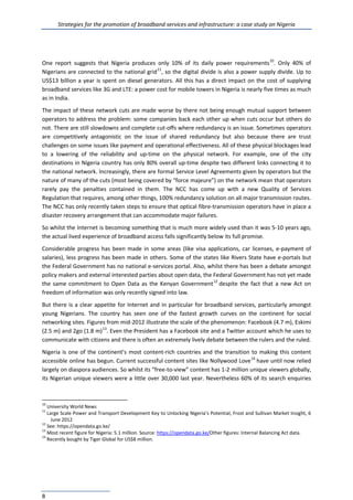 Strategies for the promotion of broadband services and infrastructure: a case study on Nigeria
8
One report suggests that Nigeria produces only 10% of its daily power requirements10
. Only 40% of
Nigerians are connected to the national grid11
, so the digital divide is also a power supply divide. Up to
US$13 billion a year is spent on diesel generators. All this has a direct impact on the cost of supplying
broadband services like 3G and LTE: a power cost for mobile towers in Nigeria is nearly five times as much
as in India.
The impact of these network cuts are made worse by there not being enough mutual support between
operators to address the problem: some companies back each other up when cuts occur but others do
not. There are still slowdowns and complete cut-offs where redundancy is an issue. Sometimes operators
are competitively antagonistic on the issue of shared redundancy but also because there are trust
challenges on some issues like payment and operational effectiveness. All of these physical blockages lead
to a lowering of the reliability and up-time on the physical network. For example, one of the city
destinations in Nigeria country has only 80% overall up-time despite two different links connecting it to
the national network. Increasingly, there are formal Service Level Agreements given by operators but the
nature of many of the cuts (most being covered by “force majeure”) on the network mean that operators
rarely pay the penalties contained in them. The NCC has come up with a new Quality of Services
Regulation that requires, among other things, 100% redundancy solution on all major transmission routes.
The NCC has only recently taken steps to ensure that optical fibre-transmission operators have in place a
disaster recovery arrangement that can accommodate major failures.
So whilst the Internet is becoming something that is much more widely used than it was 5-10 years ago,
the actual lived experience of broadband access falls significantly below its full promise.
Considerable progress has been made in some areas (like visa applications, car licenses, e-payment of
salaries), less progress has been made in others. Some of the states like Rivers State have e-portals but
the Federal Government has no national e-services portal. Also, whilst there has been a debate amongst
policy makers and external interested parties about open data, the Federal Government has not yet made
the same commitment to Open Data as the Kenyan Government12
despite the fact that a new Act on
freedom of information was only recently signed into law.
But there is a clear appetite for Internet and in particular for broadband services, particularly amongst
young Nigerians. The country has seen one of the fastest growth curves on the continent for social
networking sites. Figures from mid-2012 illustrate the scale of the phenomenon: Facebook (4.7 m), Eskimi
(2.5 m) and 2go (1.8 m)13
. Even the President has a Facebook site and a Twitter account which he uses to
communicate with citizens and there is often an extremely lively debate between the rulers and the ruled.
Nigeria is one of the continent’s most content-rich countries and the transition to making this content
accessible online has begun. Current successful content sites like Nollywood Love14
have until now relied
largely on diaspora audiences. So whilst its “free-to-view” content has 1-2 million unique viewers globally,
its Nigerian unique viewers were a little over 30,000 last year. Nevertheless 60% of its search enquiries
10
University World News
11
Large Scale Power and Transport Development Key to Unlocking Nigeria’s Potential, Frost and Sullivan Market Insight, 6
June 2012
12
See: https://opendata.go.ke/
13
Most recent figure for Nigeria: 5.1 million. Source: https://opendata.go.ke/Other figures: Internal Balancing Act data.
14
Recently bought by Tiger Global for US$8 million.
 