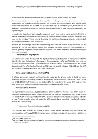 Strategies for the promotion of broadband services and infrastructure: a case study on Nigeria
11
to work with two ISPs (Suburban and Netcom) to deliver Internet access in Lagos and Abuja.
This scheme, with its emphasis on purchase subsidy, was subsequently taken up by a number of State
Governments and extended by some to teachers and students. Six computer brands were eligible, two of
which were international (HP and IBM) and four were from local PC assemblers (Zinox, Brian, Omatek and
Speedstar). The aim of the latter was to encourage the development of local manufacturing capacity and
to generate jobs.
In parallel, the Petroleum Technology Development Fund18
came out of money generated in the oil
industry and had the overall objective of improving education and training for Nigerians who might want
to go into the oil industry. It put some of its funding into building and equipping computer centres in both
secondary and higher education institutions.
However, the main budget holder for implementing these kinds of Internet access initiatives was the
regulator NCC, on the basis of funds it raised from a levy on the mobile industry. It contributes 40% of its
Annual Operating Levy to the Universal Service Provision Fund (USPF). Therefore it had responsibility for
three main initiatives:
• The Wire Nigeria Project (WiN):
This scheme came under the NCC with the objective of ensuring that no place in the country was farther
than 30 miles from the backbone infrastructure. Three companies – MTN, and Multilinks– won contracts
to deliver the fibre roll-out with a budget of well over N5 billion. Phase3 Telecom later joined the scheme.
It was planned that a few hundred kilometres of fibre were to be laid. In August 2012, NCC said that MTN
had indicated it no longer wanted to participate in the project19
.
• State Accelerated Broadband Initiative (SABI):
It offered government support and incentives to encourage the private sector to build and run a
broadband infrastructure in all state capitals and selected major commercial cities in the country by the
end of Q1, 2008. Over N4billion was also budgeted for the project over the years. Both programs have
been restructured and fresh implementation started to make appreciable impact.
• Universal Service Provision:
The Nigerian Communications Act 2003 established a Universal Service Provision Fund (USPF) to provide
subsidy for service delivery in high cost areas especially the rural and under-served parts of the country.
The Board of USPF was inaugurated in July 2006. To ensure that telecommunication services are extended
to rural / under-served / un-served areas, the NCC supported and promoted a number of initiatives
through the Fund including:
 Community Communications Center (CCC):
This initiative was designed to provide a public calling center, cybercafé and information and
communications technology (ICT) training courses on a shared basis, as well as serve as a platform to
18
See: http://www.ptdf.gov.ng/
19
See: http://www.technologytimesng.com/news/2012/08/ncc-reviews-sabi-win-subsidy-deals-as-uspf-plans-10000km-
fibre-link-across-nigeria/
 