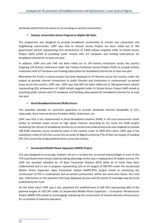 Strategies for the promotion of broadband services and infrastructure: a case study on Nigeria
12
wirelessly extend Internet access to surrounding un-served communities.
 Schools, Universities Access Program to Digital Life Style:
The programme was designed to provide broadband connectivity to schools and universities and
neighboring communities. USPF says that its Schools Access Project has been rolled out to 766
government schools representing 41% achievement of 1,858 schools targeted under its School Access
Project (SAP) aimed at providing public schools with ICT hardware and funding subscriptions for
broadband internet for at least one year.
In addition, USPF also said TiAP has been rolled out to 193 tertiary institutions across the country
targeting 374 tertiary institutions under the Tertiary Institution Access Project (TiAP) to provide tertiary
institutions with ICT hardware and funding subscription for broadband internet for at least one year.
Meanwhile the Fund’s e-Library project has been deployed to 74 libraries across the country under the
project to provide internet connections to public libraries and institutions in underserved/ un-served
areas across the country, USPF says. USPF says that SAP has been rolled out to 766 government schools
representing 41% achievement of 1,858 schools targeted under its School Access Project (SAP) aimed at
providing public schools with ICT hardware and funding subscriptions for broadband internet for at least
one year.
 Rural Broadband Internet (RUBI) Access:
This awarded subsidies to successful applicants to provide wholesale Internet bandwidth to CCC,
Cybercafés, Rural Internet Service Providers (RISE), Institutions, etc.
USPF says that it has implemented its Rural Broadband Initiative (RUBI) in 18 Local Government Areas
(LGAs) to facilitate easier access to high speed internet. According to the Fund, the RUBI project
facilitating the roll-out of broadband services to un-served and underserved areas was targeted to provide
109 RUBI initiatives across senatorial zones in the country under its 2007-2011 plans. USPF says it has
subsidized a total of 224 CCCs across the six zones of Nigeria achieving 77% of their set targets of building
291 CCCs across the six geo-politcial zones across the country.
 Accelerated Mobile Phone Expansion (AMPE) Project:
This was designed to encourage network roll-out in at least five un-served towns/villages in each of the
774 Local Government Areas (LGA) by taking advantage of the ease in deployment of mobile services.The
USPF has awarded subsidies for 74 Base Transceiver Stations (BTS) while 62 of these have been
implemented and 12 are in progress representing 12% of set targets of 490 BTS under the Accelerated
Mobile Phone Expansion- Base Transceiver Station (AMPE-BTS) project aimed at subsidizing the
construction of BTS in underserved and un-served communities, within the same time frame, the Fund
says. Information on the operators that have deployed services and the extent of coverages was yet to be
published by the Fund.
On the other hand, USPF says it has subsidized the establishment of 104 CIPs representing 69% of the
planned targets of 150 CIPs under its Accelerated Mobile Phone Expansion – Co-location Infrastructure
Project (AMPE-CIP) aimed at encouraging/ subsidizing the construction of shared telecoms infrastructure
for co-location of telecoms operators.
 