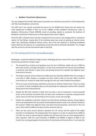 Strategies for the promotion of broadband services and infrastructure: a case study on Nigeria
13
• Backbone Transmission Infrastructures:
This was designed like the NCC WIN project to provide voice and data access points in LGA headquarters
with fibre-based backbone connectivity.
The USPF said it has recently concluded the process for the BTRAIN Pilot Project that will achieve the
initial deployment of 500km of fibre out of the 1,000km of fibre backbone infrastructure under its
Backbone Infrastructure Project (BTRAIN) aimed at providing subsidy to accelerate the build-out of
backbone transmission infrastructure to all local government areas in Nigeria.
All of the USPF’s initiatives have now been reviewed and it has issued a new strategy which is reviewed in
section 3.4 that follows. A great deal of the initiatives above was aimed at opening up Internet access
rather than specifically broadband Internet access. One of the key obstacles to achieving broadband
before 2010 was the absence of a competitively priced international wholesale bandwidth. This changed
with the arrival of a second international cable in July 2010.
4.3. The starting point for the new broadband policy
Developing a national broadband strategy remains challenging because many of the issues addressed in
the previous period have not gone away:
• The principal focus of policy and regulation since the start of effective mobile roll-out in 1999 has
been voice services, coverage and quality. It is only more recently that the Internet and broadband
in particular have become a policy focus and growing demand has signaled that Nigerians want
these kinds of services.
• The largest universal service initiative (for GSM voice) was allocated US$200 million for coverage in
rural areas in 2006. However, no progress has been made to date on this plan. Other universal
service plans are in place for wider data coverage but have also made relatively slow progress.
• There are issues around pricing, redundancy and access at national network level. These are acting
as a barrier to faster broadband take-up and preventing the widespread national fibre networks
being used to their fullest potential.
• Despite the NCC pilot initiative in 2010, there has been a lack of investment in fixed household
access at the local level and whilst there has been more investment in corporate and government
access, there are still many shortcoming in terms of price, access and coverage.
• Despite the availability of plentiful national and international wholesale capacity, pricing regimes
seem to be predicated on the assumption that broadband capacity needs to be rationed. Outside of
the country’s middle class, Nigerians have a low level of purchasing power, particularly in the rural
areas. Policy needs to address pricing to achieve maximum take-up.
• There are key issues around spectrum allocation for LTE roll-out and the speed of the digital
transition in broadcasting. The proposed plans from Capcom to re-plan its network from CDMA to
LTE offer one route to overcoming this problem but still leaves the issue of a level playing field for
other operators. With the recent Allocation of 800MHz and 700MHz to Nigeria at WRC-12, the
Country has a very good opportunity channelize the two bands and licensed them, in such way that
 