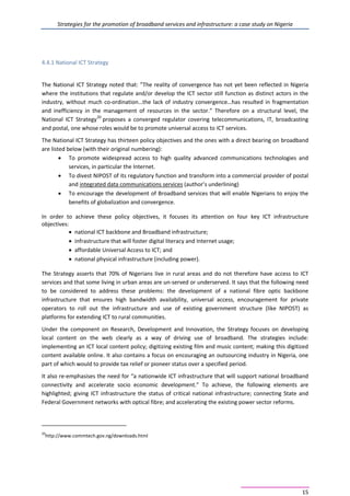 Strategies for the promotion of broadband services and infrastructure: a case study on Nigeria
15
4.4.1 National ICT Strategy
The National ICT Strategy noted that: ”The reality of convergence has not yet been reflected in Nigeria
where the institutions that regulate and/or develop the ICT sector still function as distinct actors in the
industry, without much co-ordination…the lack of industry convergence…has resulted in fragmentation
and inefficiency in the management of resources in the sector.” Therefore on a structural level, the
National ICT Strategy20
proposes a converged regulator covering telecommunications, IT, broadcasting
and postal, one whose roles would be to promote universal access to ICT services.
The National ICT Strategy has thirteen policy objectives and the ones with a direct bearing on broadband
are listed below (with their original numbering):
• To promote widespread access to high quality advanced communications technologies and
services, in particular the Internet.
• To divest NIPOST of its regulatory function and transform into a commercial provider of postal
and integrated data communications services (author’s underlining)
• To encourage the development of Broadband services that will enable Nigerians to enjoy the
benefits of globalization and convergence.
In order to achieve these policy objectives, it focuses its attention on four key ICT infrastructure
objectives:
• national ICT backbone and Broadband infrastructure;
• infrastructure that will foster digital literacy and Internet usage;
• affordable Universal Access to ICT; and
• national physical infrastructure (including power).
The Strategy asserts that 70% of Nigerians live in rural areas and do not therefore have access to ICT
services and that some living in urban areas are un-served or underserved. It says that the following need
to be considered to address these problems: the development of a national fibre optic backbone
infrastructure that ensures high bandwidth availability, universal access, encouragement for private
operators to roll out the infrastructure and use of existing government structure (like NIPOST) as
platforms for extending ICT to rural communities.
Under the component on Research, Development and Innovation, the Strategy focuses on developing
local content on the web clearly as a way of driving use of broadband. The strategies include:
implementing an ICT local content policy; digitizing existing film and music content; making this digitized
content available online. It also contains a focus on encouraging an outsourcing industry in Nigeria, one
part of which would to provide tax relief or pioneer status over a specified period.
It also re-emphasises the need for “a nationwide ICT infrastructure that will support national broadband
connectivity and accelerate socio economic development.” To achieve, the following elements are
highlighted; giving ICT infrastructure the status of critical national infrastructure; connecting State and
Federal Government networks with optical fibre; and accelerating the existing power sector reforms.
20
http://www.commtech.gov.ng/downloads.html
 