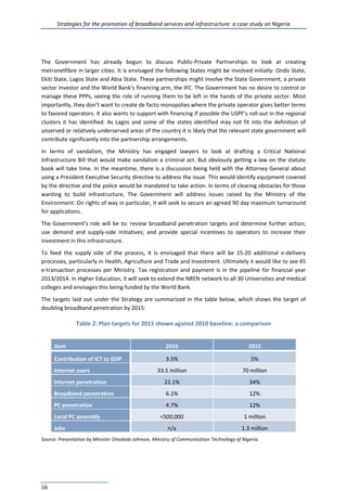 Strategies for the promotion of broadband services and infrastructure: a case study on Nigeria
16
The Government has already begun to discuss Public-Private Partnerships to look at creating
metronetfibre in larger cities. It is envisaged the following States might be involved initially: Ondo State,
Ekiti State, Lagos State and Abia State. These partnerships might involve the State Government, a private
sector investor and the World Bank’s financing arm, the IFC. The Government has no desire to control or
manage these PPPs, seeing the role of running them to be left in the hands of the private sector. Most
importantly, they don’t want to create de facto monopolies where the private operator gives better terms
to favored operators. It also wants to support with financing if possible the USPF’s roll-out in the regional
clusters it has identified. As Lagos and some of the states identified may not fit into the definition of
unserved or relatively underserved areas of the country it is likely that the relevant state government will
contribute significantly into the partnership arrangements.
In terms of vandalism, the Ministry has engaged lawyers to look at drafting a Critical National
Infrastructure Bill that would make vandalism a criminal act. But obviously getting a law on the statute
book will take time. In the meantime, there is a discussion being held with the Attorney General about
using a President Executive Security directive to address the issue. This would identify equipment covered
by the directive and the police would be mandated to take action. In terms of clearing obstacles for those
wanting to build infrastructure, The Government will address issues raised by the Ministry of the
Environment. On rights of way in particular, it will seek to secure an agreed 90 day maximum turnaround
for applications.
The Government’s role will be to: review broadband penetration targets and determine further action;
use demand and supply-side initiatives; and provide special incentives to operators to increase their
investment in this infrastructure.
To feed the supply side of the process, it is envisaged that there will be 15-20 additional e-delivery
processes, particularly in Health, Agriculture and Trade and Investment. Ultimately it would like to see 45
e-transaction processes per Ministry. Tax registration and payment is in the pipeline for financial year
2013/2014. In Higher Education, it will seek to extend the NREN network to all 30 Universities and medical
colleges and envisages this being funded by the World Bank.
The targets laid out under the Strategy are summarized in the table below, which shows the target of
doubling broadband penetration by 2015:
Table 2: Plan targets for 2015 shown against 2010 baseline: a comparison
Item 2010 2015
Contribution of ICT to GDP 3.5% 5%
Internet users 33.5 million 70 million
Internet penetration 22.1% 34%
Broadband penetration 6.1% 12%
PC penetration 4.7% 12%
Local PC assembly <500,000 1 million
Jobs n/a 1.3 million
Source: Presentation by Minister Omobola Johnson, Ministry of Communication Technology of Nigeria.
 