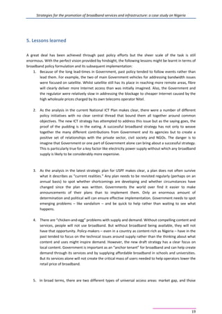 Strategies for the promotion of broadband services and infrastructure: a case study on Nigeria
19
5. Lessons learned
A great deal has been achieved through past policy efforts but the sheer scale of the task is still
enormous. With the perfect vision provided by hindsight, the following lessons might be learnt in terms of
broadband policy formulation and its subsequent implementation:
1. Because of the long lead-times in Government, past policy tended to follow events rather than
lead them. For example, the two of main Government vehicles for addressing bandwidth issues
were focused on satellite. Whilst satellite still has its place in reaching more remote areas, fibre
will clearly deliver more Internet access than was initially imagined. Also, the Government and
the regulator were relatively slow in addressing the blockage to cheaper Internet caused by the
high wholesale prices charged by its own telecoms operator Nitel.
2. As the analysis in the current National ICT Plan makes clear, there were a number of different
policy initiatives with no clear central thread that bound them all together around common
objectives. The new ICT strategy has attempted to address this issue but as the saying goes, the
proof of the pudding is in the eating. A successful broadband strategy has not only to weave
together the many different contributions from Government and its agencies but to create a
positive set of relationships with the private sector, civil society and NGOs. The danger is to
imagine that Government or one part of Government alone can bring about a successful strategy.
This is particularly true for a key factor like electricity power supply without which any broadband
supply is likely to be considerably more expensive.
3. As the analysis in the latest strategic plan for USPF makes clear, a plan does not often survive
what it describes as “current realities.” Any plan needs to be revisited regularly (perhaps on an
annual basis) to spot whether shortcomings are developing and whether circumstances have
changed since the plan was written. Governments the world over find it easier to make
announcements of their plans than to implement them. Only an enormous amount of
determination and political will can ensure effective implementation. Government needs to spot
emerging problems – like vandalism – and be quick to help rather than waiting to see what
happens.
4. There are “chicken-and-egg” problems with supply and demand. Without compelling content and
services, people will not use broadband. But without broadband being available, they will not
have that opportunity. Policy-makers – even in a country as content-rich as Nigeria – have in the
past tended to focus on the technical issues around supply rather than the thinking about what
content and uses might inspire demand. However, the new draft strategy has a clear focus on
local content. Government is important as an “anchor tenant” for broadband and can help create
demand through its services and by supplying affordable broadband in schools and universities.
But its services alone will not create the critical mass of users needed to help operators lower the
retail price of broadband.
5. In broad terms, there are two different types of universal access areas: market gap, and those
 