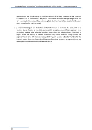 Strategies for the promotion of broadband services and infrastructure: a case study on Nigeria
20
where citizens are simply unable to afford any version of services. Universal service initiatives
have been used to address both. The precise combination of capital and operating subsidy will
vary enormously. However, without addressing both it will be hard to have practical evidence on
which future funding might be based.
6. A successful strategy is one that allows an honest measure to be made at a later point as to
whether it was effective or not. With some notable exceptions, most African regulators have
focused on tracking voice subscriber numbers, penetration and associated data. The result in
Nigeria is that the majority of data for broadband is not solidly anchored. Going forward, the
regulator needs to be able make available publicly regular, updated subscriber numbers for the
Internet, broken down into fixed and mobile access. Occasional consumer surveys on Internet use
would greatly help supplement these headline figures.
 
