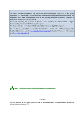 This report has been prepared for the International Telecommunication Union (ITU) by Mr. Russell
Southwood, CEO, Balancing Act - a consultancy and research company focused on telecoms, Internet and
broadcast in Africa. It has been developed based on desk research and on Mr. Southwood’s experience of
the Nigerian market over a ten year period.
We would especially like to thank Dr Eugene Juwah, Executive Vice Chairman/CEO - Nigeria
Communications Commission for his invaluable support.
This study was funded by the ITU and the Broadband Commission for Digital Development.
It is part of a new series of ITU reports on broadband that are available online and free of charge at the
Broadband Commission website: www.broadbandcommission.org/and at the ITU Universe of Broadband
portal: www.itu.int/broadband.
Please consider the environment before printing this report.
ITU 2012
All rights reserved. No part of this publication may be reproduced, by any means whatsoever, without the
prior written permission of ITU.
 