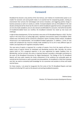Strategies for the promotion of broadband services and infrastructure: a case study on Nigeria
iv
Foreword
Broadband has become a key priority of the 21st Century, and I believe its transformative power as an
enabler for economic and social growth makes it an essential tool for empowering people, creating an
environment that nurtures the technological and service innovation, and triggering positive change in
business processes as well as in society as a whole. Increased adoption and use of broadband in the next
decade and beyond will be driven by the extent to which broadband-supported services and applications
are not only made available to, but are also relevant and affordable for consumers. And while the benefits
of broadband-enabled future are manifest, the broadband revolution has raised up new issues and
challenges.
In light of these developments, ITU has launched a new series of ITU Broadband Reports in 2012. The first
reports in the series focus on cutting edge policy, regulatory and economic aspects of broadband. Other
related areas and themes will be covered by subsequent reports including market analysis, broadband
infrastructure and implementation, and broadband-enabled applications. In addition, a series of case
studies will complement the resources already made available by ITU to all its many different types of
readers, but especially to ICT regulators and policy-makers.
This new series of reports is important for a number of reasons. First of all, the reports will focus on
topical issues of special interest for developed and developing countries alike. Secondly, the various
reports build on ITU’s recognized expertise in the area augmented by regular feedback from its
Membership. Last but not least, this series is important because it provides a meaningful contribution to
the work of the Broadband Commission for Digital Development. The findings of the ITU Broadband
Reports will trace paths towards the timely achievement of the ambitious but achievable goals set
recently by the Commission as well as provide concrete guidelines. As broadband is a field that is growing
very fast, we need to constantly build knowledge for our economies and societies to thrive and evolve
into the future.
For these reasons, I am proud to inaugurate this first series of the ITU Broadband Reports and look
forward to furthering ITU’s work on the dynamic and exciting broadband ecosystem.
Brahima Sanou
Director, ITU Telecommunication Development Bureau
 