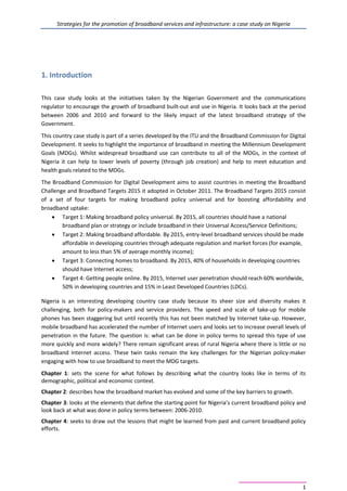 Strategies for the promotion of broadband services and infrastructure: a case study on Nigeria
1
1. Introduction
This case study looks at the initiatives taken by the Nigerian Government and the communications
regulator to encourage the growth of broadband built-out and use in Nigeria. It looks back at the period
between 2006 and 2010 and forward to the likely impact of the latest broadband strategy of the
Government.
This country case study is part of a series developed by the ITU and the Broadband Commission for Digital
Development. It seeks to highlight the importance of broadband in meeting the Millennium Development
Goals (MDGs). Whilst widespread broadband use can contribute to all of the MDGs, in the context of
Nigeria it can help to lower levels of poverty (through job creation) and help to meet education and
health goals related to the MDGs.
The Broadband Commission for Digital Development aims to assist countries in meeting the Broadband
Challenge and Broadband Targets 2015 it adopted in October 2011. The Broadband Targets 2015 consist
of a set of four targets for making broadband policy universal and for boosting affordability and
broadband uptake:
• Target 1: Making broadband policy universal. By 2015, all countries should have a national
broadband plan or strategy or include broadband in their Universal Access/Service Definitions;
• Target 2: Making broadband affordable. By 2015, entry-level broadband services should be made
affordable in developing countries through adequate regulation and market forces (for example,
amount to less than 5% of average monthly income);
• Target 3: Connecting homes to broadband. By 2015, 40% of households in developing countries
should have Internet access;
• Target 4: Getting people online. By 2015, Internet user penetration should reach 60% worldwide,
50% in developing countries and 15% in Least Developed Countries (LDCs).
Nigeria is an interesting developing country case study because its sheer size and diversity makes it
challenging, both for policy-makers and service providers. The speed and scale of take-up for mobile
phones has been staggering but until recently this has not been matched by Internet take-up. However,
mobile broadband has accelerated the number of Internet users and looks set to increase overall levels of
penetration in the future. The question is: what can be done in policy terms to spread this type of use
more quickly and more widely? There remain significant areas of rural Nigeria where there is little or no
broadband Internet access. These twin tasks remain the key challenges for the Nigerian policy-maker
engaging with how to use broadband to meet the MDG targets.
Chapter 1: sets the scene for what follows by describing what the country looks like in terms of its
demographic, political and economic context.
Chapter 2: describes how the broadband market has evolved and some of the key barriers to growth.
Chapter 3: looks at the elements that define the starting point for Nigeria’s current broadband policy and
look back at what was done in policy terms between: 2006-2010.
Chapter 4: seeks to draw out the lessons that might be learned from past and current broadband policy
efforts.
 