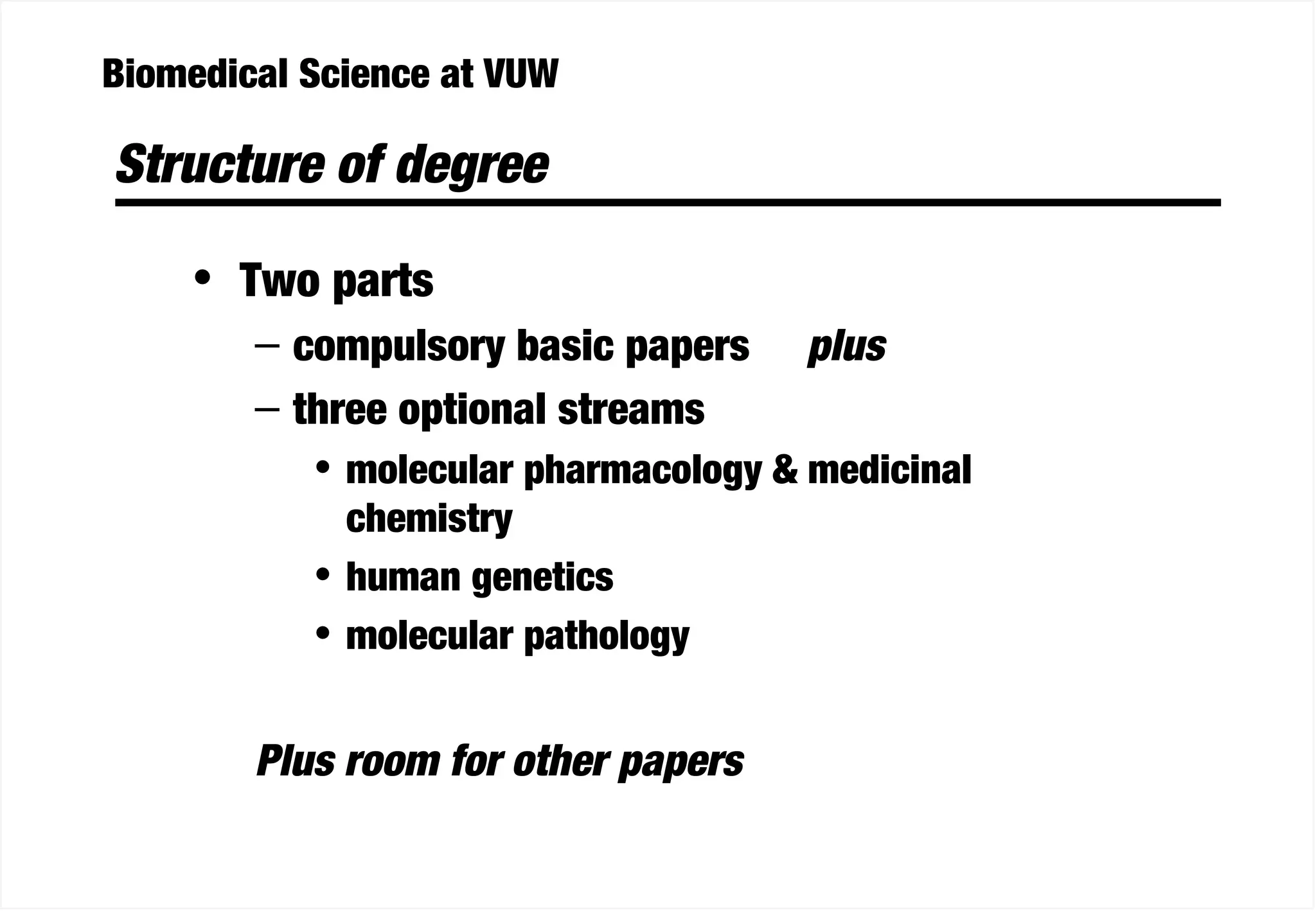 Biomedical Science at VUW
Structure of degree
• Two parts
– compulsory basic papers plus
– three optional streams
• molecular pharmacology & medicinal
chemistry
• human genetics
• molecular pathology
Plus room for other papers
 