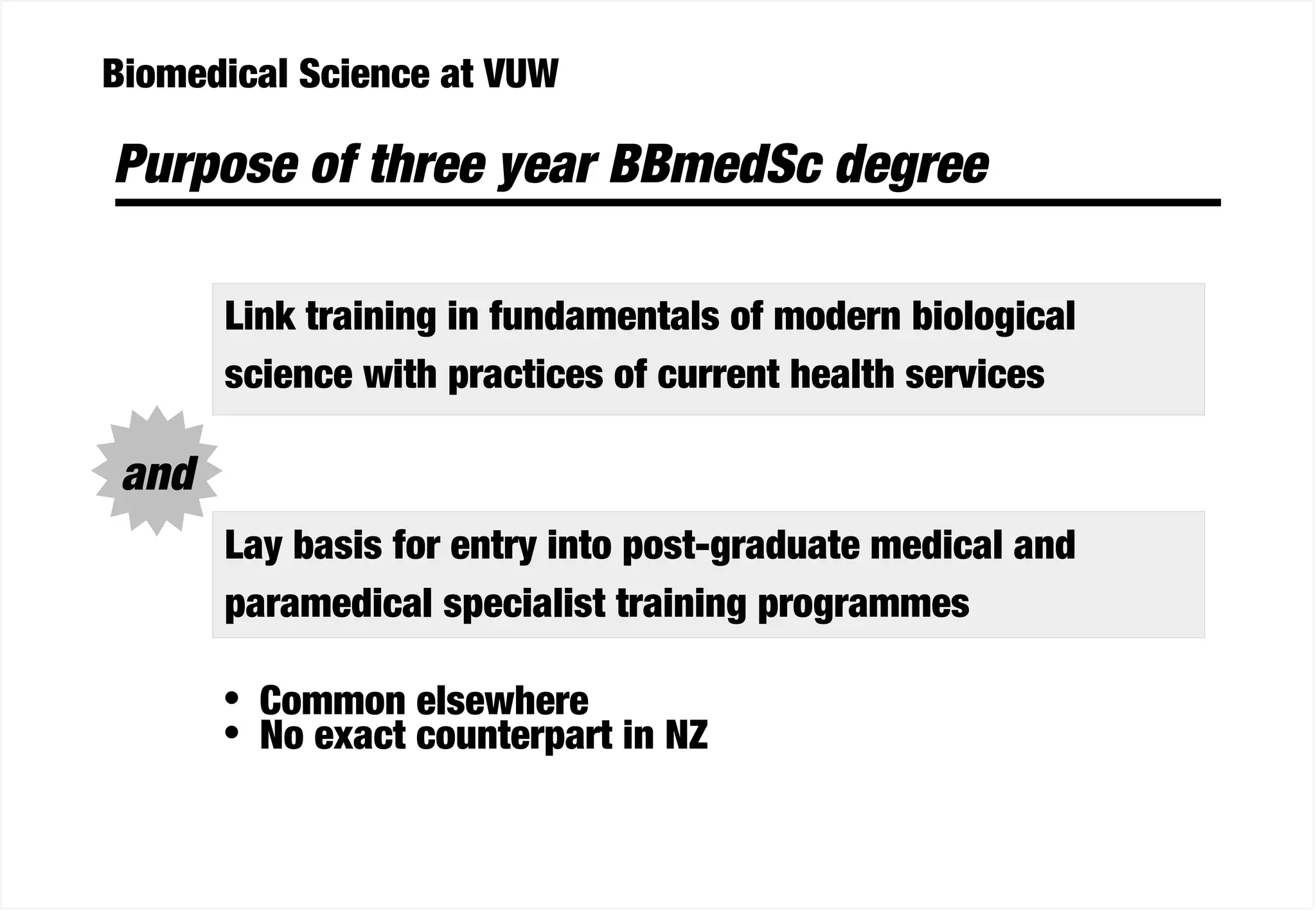 Biomedical Science at VUW
Purpose of three year BBmedSc degree
Link training in fundamentals of modern biological
science with practices of current health services
Lay basis for entry into post-graduate medical and
paramedical specialist training programmes
• Common elsewhere
• No exact counterpart in NZ
and
 
