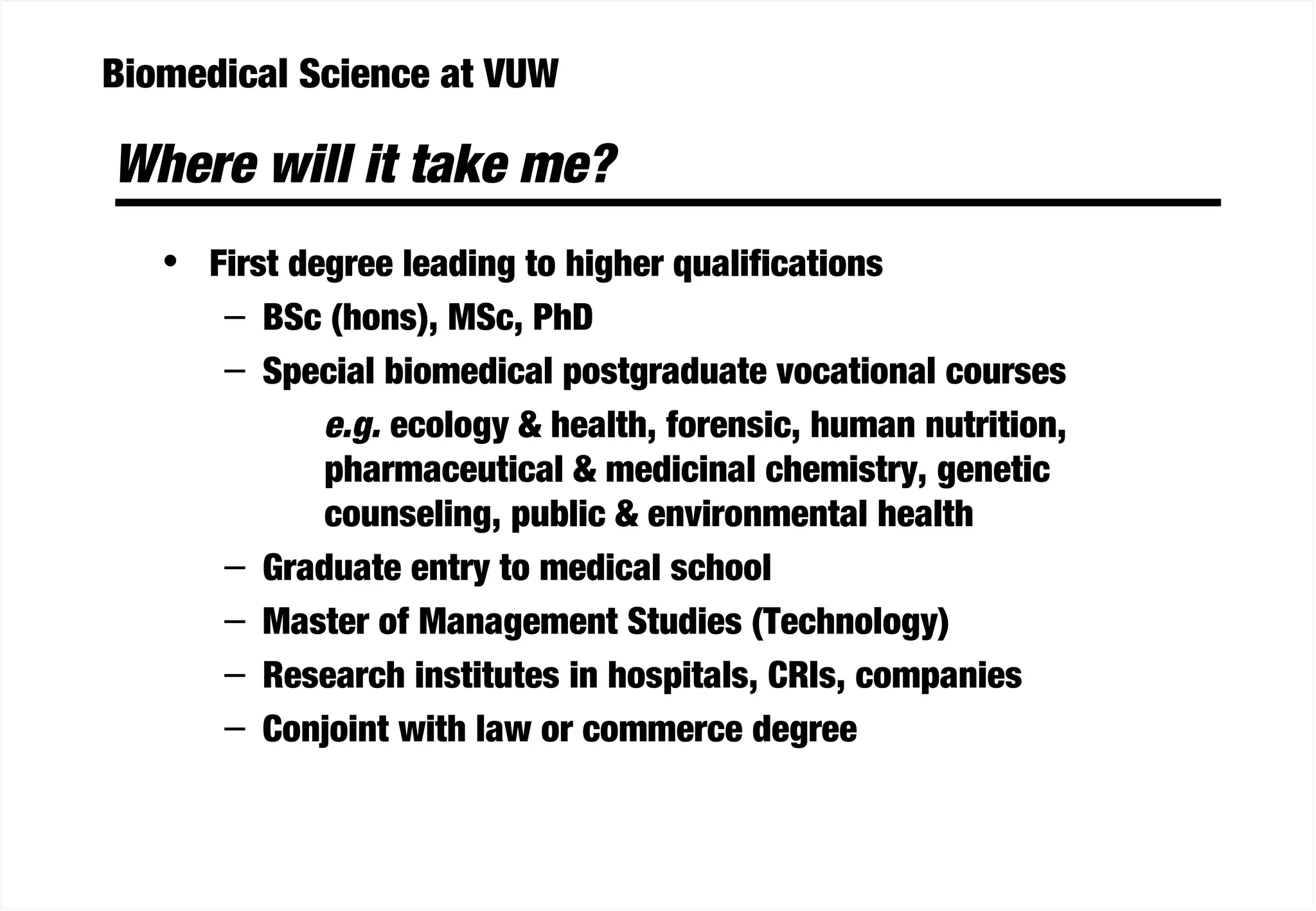 Biomedical Science at VUW
Where will it take me?
• First degree leading to higher qualifications
– BSc (hons), MSc, PhD
– Special biomedical postgraduate vocational courses
e.g. ecology & health, forensic, human nutrition,
pharmaceutical & medicinal chemistry, genetic
counseling, public & environmental health
– Graduate entry to medical school
– Master of Management Studies (Technology)
– Research institutes in hospitals, CRIs, companies
– Conjoint with law or commerce degree
 