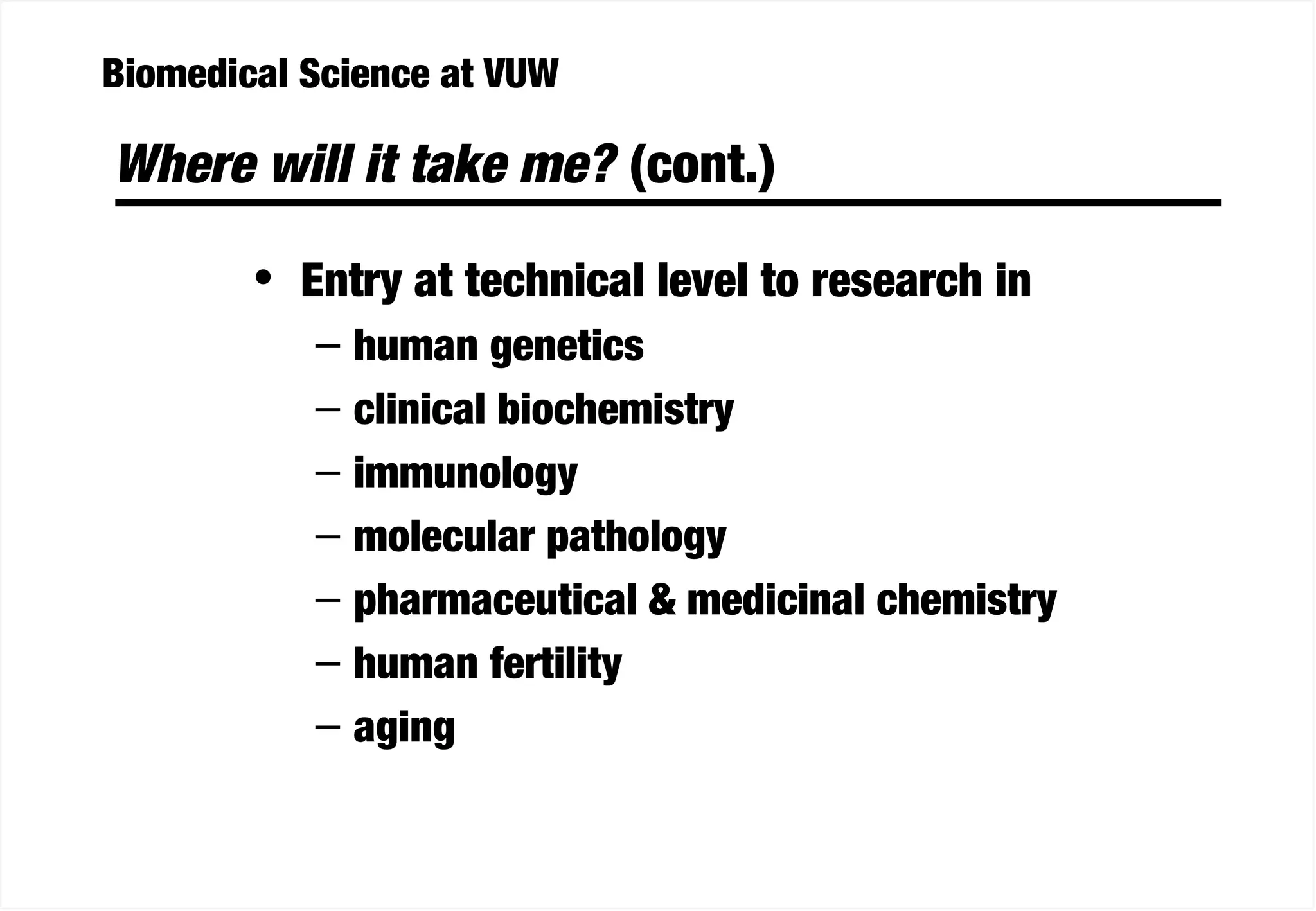 Biomedical Science at VUW
Where will it take me? (cont.)
• Entry at technical level to research in
– human genetics
– clinical biochemistry
– immunology
– molecular pathology
– pharmaceutical & medicinal chemistry
– human fertility
– aging
 