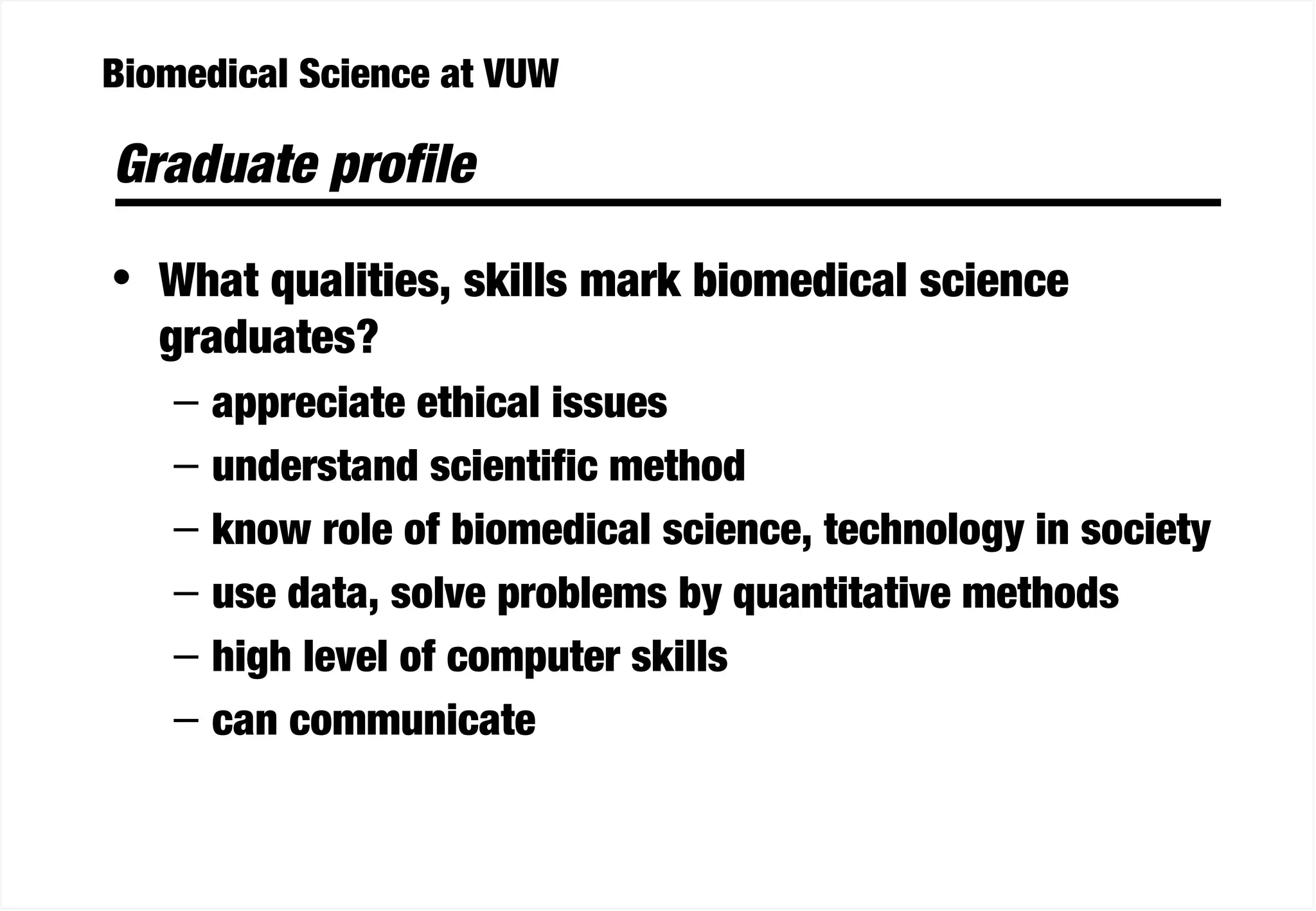 Biomedical Science at VUW
Graduate profile
• What qualities, skills mark biomedical science
graduates?
– appreciate ethical issues
– understand scientific method
– know role of biomedical science, technology in society
– use data, solve problems by quantitative methods
– high level of computer skills
– can communicate
 