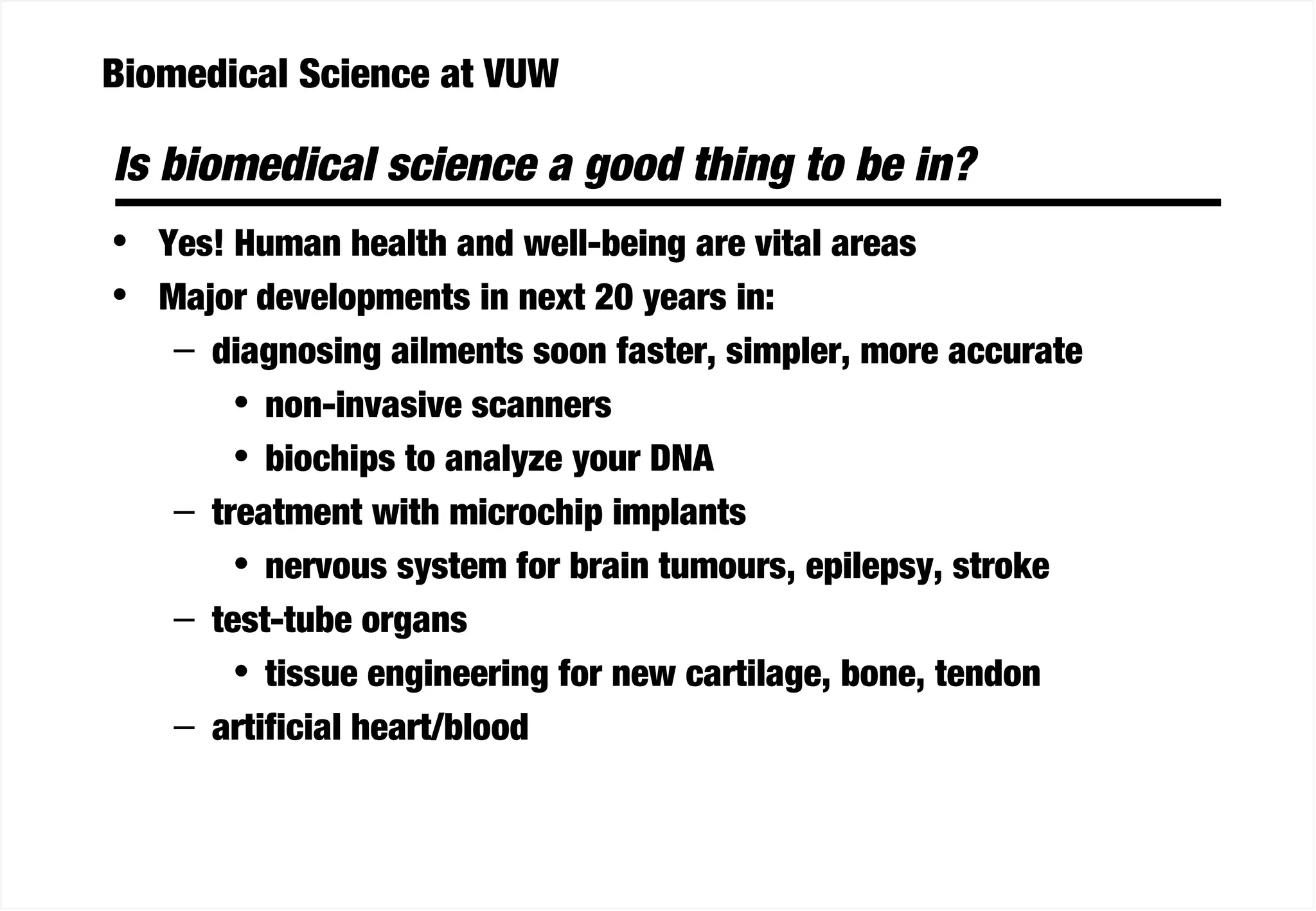 Biomedical Science at VUW
Is biomedical science a good thing to be in?
• Yes! Human health and well-being are vital areas
• Major developments in next 20 years in:
– diagnosing ailments soon faster, simpler, more accurate
• non-invasive scanners
• biochips to analyze your DNA
– treatment with microchip implants
• nervous system for brain tumours, epilepsy, stroke
– test-tube organs
• tissue engineering for new cartilage, bone, tendon
– artificial heart/blood
 