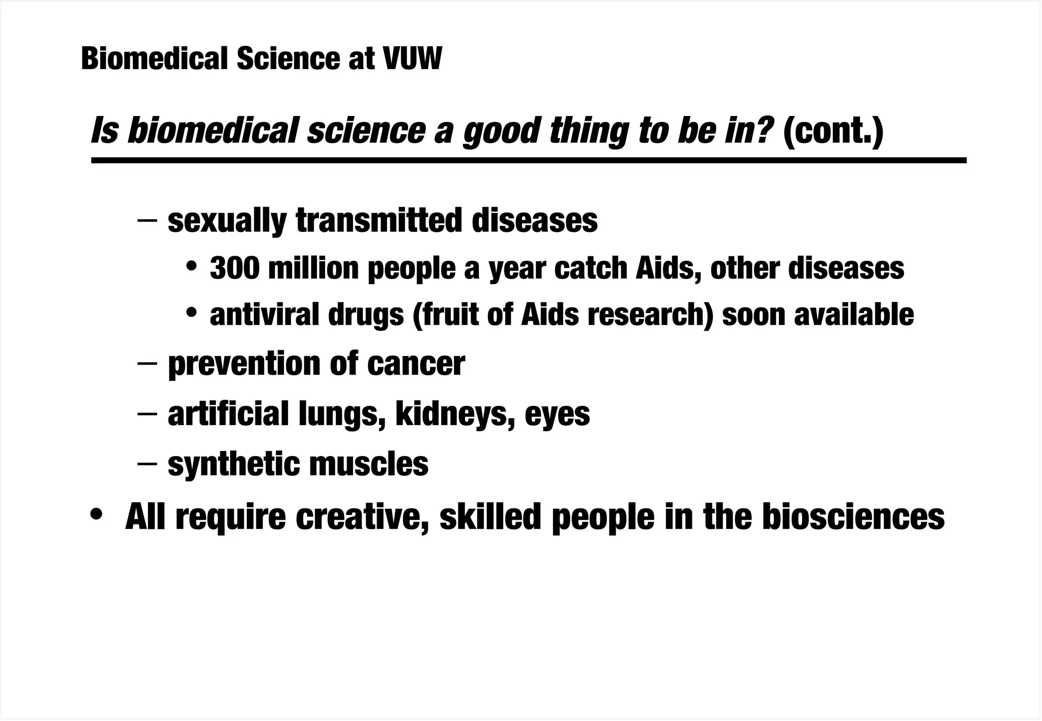 Biomedical Science at VUW
Is biomedical science a good thing to be in? (cont.)
– sexually transmitted diseases
• 300 million people a year catch Aids, other diseases
• antiviral drugs (fruit of Aids research) soon available
– prevention of cancer
– artificial lungs, kidneys, eyes
– synthetic muscles
• All require creative, skilled people in the biosciences
 