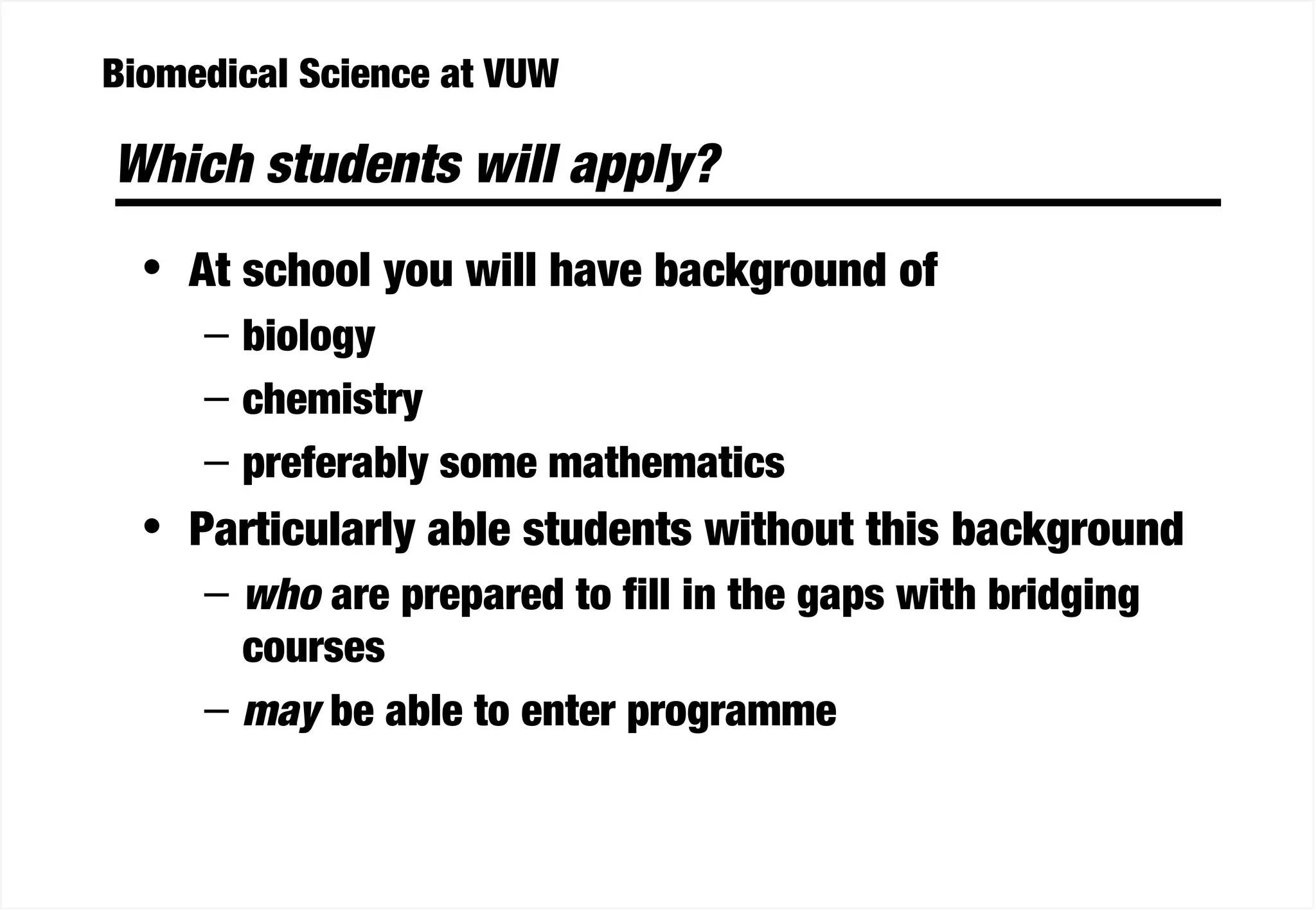 Biomedical Science at VUW
Which students will apply?
• At school you will have background of
– biology
– chemistry
– preferably some mathematics
• Particularly able students without this background
– who are prepared to fill in the gaps with bridging
courses
– may be able to enter programme
 
