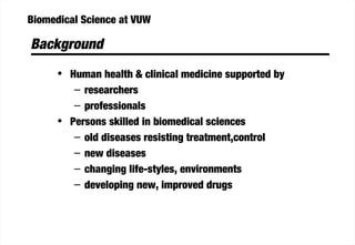 Biomedical Science at VUW
Background
• Human health & clinical medicine supported by
– researchers
– professionals
• Persons skilled in biomedical sciences
– old diseases resisting treatment,control
– new diseases
– changing life-styles, environments
– developing new, improved drugs
 
