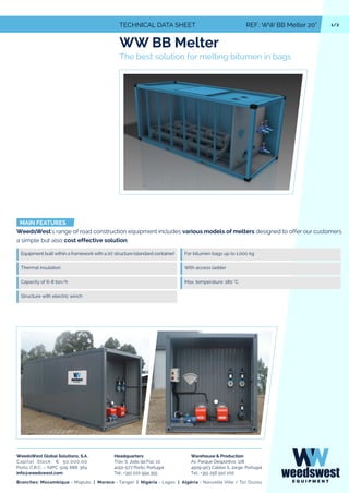 1/2TECHNICAL DATA SHEET REF.: WW BB Melter 20”
WW BB Melter
The best solution for melting bitumen in bags
MAIN FEATURES
WeedsWest's range of road construction equipment includes various models of melters designed to offer our customers
a simple but also cost effective solution.
Equipment built within a framework with a 20' structure (standard container)
Thermal insulation
For bitumen bags up to 1.000 kg
With access ladder
Max. temperature: 180 °CCapacity of 6-8 ton/h
Structure with electric winch
WeedsWest Global Solutions, S.A.
Capital Stock: € 50.000,00
Porto C.R.C. - NIPC 509 888 364
info@weedswest.com
Headquarters
Trav. S. João da Foz, 10
4150-577 Porto, Portugal
Tel.: +351 220 994 355
Warehouse & Production
Av. Parque Desportivo, 128
4509-903 Caldas S. Jorge, Portugal
Tel.: +351 256 910 200
Branches: Mozambique - Maputo | Moroco - Tanger | Nigeria - Lagos | Algéria - Nouvelle Ville / Tizi Ouzou
 