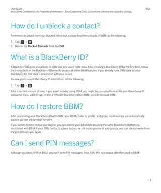 How do I unblock a contact?
To remove a contact from your blocked list so that you can become contacts in BBM, do the following:
1. Tap > .
2. Beside the Blocked Contacts field, tap Edit.
What is a BlackBerry ID?
A BlackBerry ID gives you access to BBM and any saved BBM data. After creating a BlackBerry ID for the first time, follow
the instructions in the BlackBerry ID email to access all of the BBM features. If you already have BBM data for your
BlackBerry ID, that data is associated with your device.
To view your current BlackBerry ID information, do the following:
1. Tap > .
After a certain amount of time, if you aren't actively using BBM, you might be prompted to re-enter your BlackBerry ID
password. If you want to sign in with a different BlackBerry ID in BBM, you can reinstall BBM.
How do I restore BBM?
After associating your BlackBerry ID with BBM, your BBM contacts, profile, and group memberships are automatically
backed up over the wireless network.
If you switch devices or lose your device, you can restore your BBM data by using the same BlackBerry ID that you
associated with BBM. If your BBM contacts appear but you're still missing some of your groups, you can ask someone from
the group to add you again.
Can I send PIN messages?
Although you have a PIN in BBM, you can't send PIN messages. Your BBM PIN is a unique identifier used in BBM.
User Guide
BlackBerry Confidential and Proprietary Information - Beta Customers Only. Content and software are subject to change.
FAQs
13
 