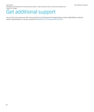 Get additional support
You can find more resources, like community forums and advanced troubleshooting, contact a BlackBerry customer
service representative, or ask your questions at blackberry.com/support/bbmandroid.
User Guide
BlackBerry Confidential and Proprietary Information - Beta Customers Only. Content and software are
subject to change.
Get additional support
14
 