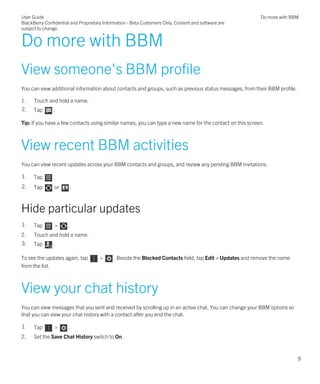 Do more with BBM
View someone's BBM profile
You can view additional information about contacts and groups, such as previous status messages, from their BBM profile.
1. Touch and hold a name.
2. Tap .
Tip: If you have a few contacts using similar names, you can type a new name for the contact on this screen.
View recent BBM activities
You can view recent updates across your BBM contacts and groups, and review any pending BBM invitations.
1. Tap .
2. Tap or .
Hide particular updates
1. Tap > .
2. Touch and hold a name.
3. Tap .
To see the updates again, tap > . Beside the Blocked Contacts field, tap Edit > Updates and remove the name
from the list.
View your chat history
You can view messages that you sent and received by scrolling up in an active chat. You can change your BBM options so
that you can view your chat history with a contact after you end the chat.
1. Tap > .
2. Set the Save Chat History switch to On.
User Guide
BlackBerry Confidential and Proprietary Information - Beta Customers Only. Content and software are
subject to change.
Do more with BBM
9
 
