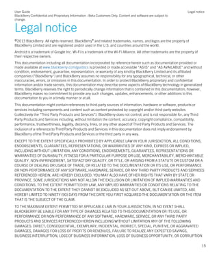 Legal notice
©2013 BlackBerry. All rights reserved. BlackBerry® and related trademarks, names, and logos are the property of
BlackBerry Limited and are registered and/or used in the U.S. and countries around the world.
Android is a trademark of Google Inc. Wi-Fi is a trademark of the Wi-Fi Alliance. All other trademarks are the property of
their respective owners.
This documentation including all documentation incorporated by reference herein such as documentation provided or
made available at www.blackberry.com/go/docs is provided or made accessible "AS IS" and "AS AVAILABLE" and without
condition, endorsement, guarantee, representation, or warranty of any kind by BlackBerry Limited and its affiliated
companies ("BlackBerry") and BlackBerry assumes no responsibility for any typographical, technical, or other
inaccuracies, errors, or omissions in this documentation. In order to protect BlackBerry proprietary and confidential
information and/or trade secrets, this documentation may describe some aspects of BlackBerry technology in generalized
terms. BlackBerry reserves the right to periodically change information that is contained in this documentation; however,
BlackBerry makes no commitment to provide any such changes, updates, enhancements, or other additions to this
documentation to you in a timely manner or at all.
This documentation might contain references to third-party sources of information, hardware or software, products or
services including components and content such as content protected by copyright and/or third-party websites
(collectively the "Third Party Products and Services"). BlackBerry does not control, and is not responsible for, any Third
Party Products and Services including, without limitation the content, accuracy, copyright compliance, compatibility,
performance, trustworthiness, legality, decency, links, or any other aspect of Third Party Products and Services. The
inclusion of a reference to Third Party Products and Services in this documentation does not imply endorsement by
BlackBerry of the Third Party Products and Services or the third party in any way.
EXCEPT TO THE EXTENT SPECIFICALLY PROHIBITED BY APPLICABLE LAW IN YOUR JURISDICTION, ALL CONDITIONS,
ENDORSEMENTS, GUARANTEES, REPRESENTATIONS, OR WARRANTIES OF ANY KIND, EXPRESS OR IMPLIED,
INCLUDING WITHOUT LIMITATION, ANY CONDITIONS, ENDORSEMENTS, GUARANTEES, REPRESENTATIONS OR
WARRANTIES OF DURABILITY, FITNESS FOR A PARTICULAR PURPOSE OR USE, MERCHANTABILITY, MERCHANTABLE
QUALITY, NON-INFRINGEMENT, SATISFACTORY QUALITY, OR TITLE, OR ARISING FROM A STATUTE OR CUSTOM OR A
COURSE OF DEALING OR USAGE OF TRADE, OR RELATED TO THE DOCUMENTATION OR ITS USE, OR PERFORMANCE
OR NON-PERFORMANCE OF ANY SOFTWARE, HARDWARE, SERVICE, OR ANY THIRD PARTY PRODUCTS AND SERVICES
REFERENCED HEREIN, ARE HEREBY EXCLUDED. YOU MAY ALSO HAVE OTHER RIGHTS THAT VARY BY STATE OR
PROVINCE. SOME JURISDICTIONS MAY NOT ALLOW THE EXCLUSION OR LIMITATION OF IMPLIED WARRANTIES AND
CONDITIONS. TO THE EXTENT PERMITTED BY LAW, ANY IMPLIED WARRANTIES OR CONDITIONS RELATING TO THE
DOCUMENTATION TO THE EXTENT THEY CANNOT BE EXCLUDED AS SET OUT ABOVE, BUT CAN BE LIMITED, ARE
HEREBY LIMITED TO NINETY (90) DAYS FROM THE DATE YOU FIRST ACQUIRED THE DOCUMENTATION OR THE ITEM
THAT IS THE SUBJECT OF THE CLAIM.
TO THE MAXIMUM EXTENT PERMITTED BY APPLICABLE LAW IN YOUR JURISDICTION, IN NO EVENT SHALL
BLACKBERRY BE LIABLE FOR ANY TYPE OF DAMAGES RELATED TO THIS DOCUMENTATION OR ITS USE, OR
PERFORMANCE OR NON-PERFORMANCE OF ANY SOFTWARE, HARDWARE, SERVICE, OR ANY THIRD PARTY
PRODUCTS AND SERVICES REFERENCED HEREIN INCLUDING WITHOUT LIMITATION ANY OF THE FOLLOWING
DAMAGES: DIRECT, CONSEQUENTIAL, EXEMPLARY, INCIDENTAL, INDIRECT, SPECIAL, PUNITIVE, OR AGGRAVATED
DAMAGES, DAMAGES FOR LOSS OF PROFITS OR REVENUES, FAILURE TO REALIZE ANY EXPECTED SAVINGS,
BUSINESS INTERRUPTION, LOSS OF BUSINESS INFORMATION, LOSS OF BUSINESS OPPORTUNITY, OR CORRUPTION
User Guide
BlackBerry Confidential and Proprietary Information - Beta Customers Only. Content and software are subject to
change.
Legal notice
15
 