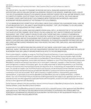 OR LOSS OF DATA, FAILURES TO TRANSMIT OR RECEIVE ANY DATA, PROBLEMS ASSOCIATED WITH ANY
APPLICATIONS USED IN CONJUNCTION WITH BLACKBERRY PRODUCTS OR SERVICES, DOWNTIME COSTS, LOSS OF
THE USE OF BLACKBERRY PRODUCTS OR SERVICES OR ANY PORTION THEREOF OR OF ANY AIRTIME SERVICES, COST
OF SUBSTITUTE GOODS, COSTS OF COVER, FACILITIES OR SERVICES, COST OF CAPITAL, OR OTHER SIMILAR
PECUNIARY LOSSES, WHETHER OR NOT SUCH DAMAGES WERE FORESEEN OR UNFORESEEN, AND EVEN IF
BLACKBERRY HAS BEEN ADVISED OF THE POSSIBILITY OF SUCH DAMAGES.
TO THE MAXIMUM EXTENT PERMITTED BY APPLICABLE LAW IN YOUR JURISDICTION, BLACKBERRY SHALL HAVE NO
OTHER OBLIGATION, DUTY, OR LIABILITY WHATSOEVER IN CONTRACT, TORT, OR OTHERWISE TO YOU INCLUDING
ANY LIABILITY FOR NEGLIGENCE OR STRICT LIABILITY.
THE LIMITATIONS, EXCLUSIONS, AND DISCLAIMERS HEREIN SHALL APPLY: (A) IRRESPECTIVE OF THE NATURE OF
THE CAUSE OF ACTION, DEMAND, OR ACTION BY YOU INCLUDING BUT NOT LIMITED TO BREACH OF CONTRACT,
NEGLIGENCE, TORT, STRICT LIABILITY OR ANY OTHER LEGAL THEORY AND SHALL SURVIVE A FUNDAMENTAL
BREACH OR BREACHES OR THE FAILURE OF THE ESSENTIAL PURPOSE OF THIS AGREEMENT OR OF ANY REMEDY
CONTAINED HEREIN; AND (B) TO BLACKBERRY AND ITS AFFILIATED COMPANIES, THEIR SUCCESSORS, ASSIGNS,
AGENTS, SUPPLIERS (INCLUDING AIRTIME SERVICE PROVIDERS), AUTHORIZED BLACKBERRY DISTRIBUTORS (ALSO
INCLUDING AIRTIME SERVICE PROVIDERS) AND THEIR RESPECTIVE DIRECTORS, EMPLOYEES, AND INDEPENDENT
CONTRACTORS.
IN ADDITION TO THE LIMITATIONS AND EXCLUSIONS SET OUT ABOVE, IN NO EVENT SHALL ANY DIRECTOR,
EMPLOYEE, AGENT, DISTRIBUTOR, SUPPLIER, INDEPENDENT CONTRACTOR OF BLACKBERRY OR ANY AFFILIATES OF
BLACKBERRY HAVE ANY LIABILITY ARISING FROM OR RELATED TO THE DOCUMENTATION.
Prior to subscribing for, installing, or using any Third Party Products and Services, it is your responsibility to ensure that
your airtime service provider has agreed to support all of their features. Some airtime service providers might not offer
Internet browsing functionality with a subscription to the BlackBerry® Internet Service. Check with your service provider for
availability, roaming arrangements, service plans and features. Installation or use of Third Party Products and Services with
BlackBerry's products and services may require one or more patent, trademark, copyright, or other licenses in order to
avoid infringement or violation of third party rights. You are solely responsible for determining whether to use Third Party
Products and Services and if any third party licenses are required to do so. If required you are responsible for acquiring
them. You should not install or use Third Party Products and Services until all necessary licenses have been acquired. Any
Third Party Products and Services that are provided with BlackBerry's products and services are provided as a
convenience to you and are provided "AS IS" with no express or implied conditions, endorsements, guarantees,
representations, or warranties of any kind by BlackBerry and BlackBerry assumes no liability whatsoever, in relation
thereto. Your use of Third Party Products and Services shall be governed by and subject to you agreeing to the terms of
separate licenses and other agreements applicable thereto with third parties, except to the extent expressly covered by a
license or other agreement with BlackBerry.
Certain features outlined in this documentation require a minimum version of BlackBerry Enterprise Server, BlackBerry
Desktop Software, and/or BlackBerry Device Software.
The terms of use of any BlackBerry product or service are set out in a separate license or other agreement with BlackBerry
applicable thereto. NOTHING IN THIS DOCUMENTATION IS INTENDED TO SUPERSEDE ANY EXPRESS WRITTEN
AGREEMENTS OR WARRANTIES PROVIDED BY BLACKBERRY FOR PORTIONS OF ANY BLACKBERRY PRODUCT OR
SERVICE OTHER THAN THIS DOCUMENTATION.
User Guide
BlackBerry Confidential and Proprietary Information - Beta Customers Only. Content and software are subject to
change.
Legal notice
16
 