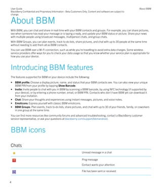 About BBM
With BBM, you can chat and share in real-time with your BBM contacts and groups. For example, you can share pictures,
see when someone has read your message or is typing a reply, and update your BBM status or picture. Share your news
with multiple people using broadcast messages, multiperson chats, and group chats.
With BBM Groups, you can plan events, track to-do lists, share pictures, and chat with up to 30 people at the same time
without needing to add them all as BBM contacts.
You can use BBM over a Wi-Fi connection, such as while you're travelling to avoid extra data charges. Some wireless
service providers offer ways for you to check your data usage so that you know whether your service plan is appropriate for
how you use your device.
Introducing BBM features
The features supported for BBM on your device include the following:
• BBM profile: Choose a display picture, name, and status that your BBM contacts see. You can also view your unique
BBM PIN from your profile by tapping Show Barcode.
• Invite: Invite people to chat with you in BBM by scanning a BBM barcode, by using NFC technology (if supported by
your device), or by entering a phone number, email, or BBM PIN. Contacts who don't have BBM yet can download it
from your invitation.
• Chat: Share your thoughts and experiences using instant messages, pictures, and voice notes.
• Emoticons: Express yourself with classic BBM emoticons.
• BBM Groups: Plan events, track to-do lists, share pictures, and chat with up to 30 of your friends, family, or coworkers
in one group at the same time.
You can find more resources like community forums and advanced troubleshooting, contact a BlackBerry customer
service representative, or ask your questions at blackberry.com/support/bbmandroid.
BBM icons
Chats
Unread message in a chat
Ping message
Contact wants your attention
File has been sent or received
User Guide
BlackBerry Confidential and Proprietary Information - Beta Customers Only. Content and software are subject to
change.
About BBM
4
 