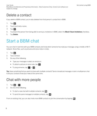 Delete a contact
If you delete a BBM contact, you're also deleted from that person's contact list in BBM.
1. Tap .
2. Touch and hold a name.
3. Tap .
4. To prevent the person from being able to send you invitations in BBM, select the Block Future Invitations checkbox.
5. Tap Delete.
Start a BBM chat
You can chat in real-time with your BBM contacts and know when someone has read your message using a mobile or Wi-Fi
network. Share files, such as pictures and voice notes in chats.
1. Tap .
2. Tap a contact.
3. Do any of the following:
• Type your message or select an emoticon.
• To attach a picture or voice note, tap .
• To ping someone, tap > .
Tip: Have something that you want to share with multiple contacts? Send a broadcast message or start a multiperson chat
to let your contacts know your news at the same time.
Chat with more people
1. Tap > .
2. Do one of the following:
• To start a new chat with multiple contacts, tap .
• To send the same message to multiple contacts, tap .
From an existing chat, you can also invite more BBM contacts to join the conversation by tapping .
User Guide
BlackBerry Confidential and Proprietary Information - Beta Customers Only. Content and software are
subject to change.
Get started using BBM
8
 