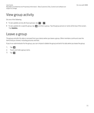 View group activity
Do one of the following:
• To see updates across all of your groups, tap > .
• To see updates for a specific group, tap and then a group. Tap the group picture or name at the top of the screen.
Tap Updates.
Leave a group
The group and all of its data is removed from your device when you leave a group. Other members continue to see the
items that you shared, including pictures and lists.
If you're an administrator for the group, you can choose to delete the group and all of its data when you leave the group.
1. Tap .
2. Touch and hold a group name.
3. Tap .
User Guide
BlackBerry Confidential and Proprietary Information - Beta Customers Only. Content and software are
subject to change.
Do more with BBM
11
 