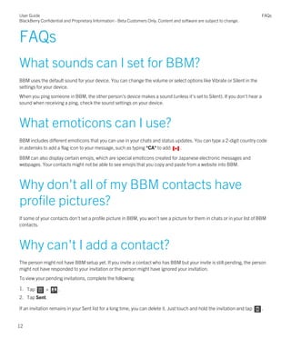 FAQs
What sounds can I set for BBM?
BBM uses the default sound for your device. You can change the volume or select options like Vibrate or Silent in the
settings for your device.
When you ping someone in BBM, the other person's device makes a sound (unless it's set to Silent). If you don't hear a
sound when receiving a ping, check the sound settings on your device.
What emoticons can I use?
BBM includes different emoticons that you can use in your chats and status updates. You can type a 2-digit country code
in asterisks to add a flag icon to your message, such as typing *CA* to add .
BBM can also display certain emojis, which are special emoticons created for Japanese electronic messages and
webpages. Your contacts might not be able to see emojis that you copy and paste from a website into BBM.
Why don't all of my BBM contacts have
profile pictures?
If some of your contacts don't set a profile picture in BBM, you won't see a picture for them in chats or in your list of BBM
contacts.
Why can't I add a contact?
The person might not have BBM setup yet. If you invite a contact who has BBM but your invite is still pending, the person
might not have responded to your invitation or the person might have ignored your invitation.
To view your pending invitations, complete the following:
1. Tap > .
2. Tap Sent.
If an invitation remains in your Sent list for a long time, you can delete it. Just touch and hold the invitation and tap .
User Guide
BlackBerry Confidential and Proprietary Information - Beta Customers Only. Content and software are subject to change.
FAQs
12
 